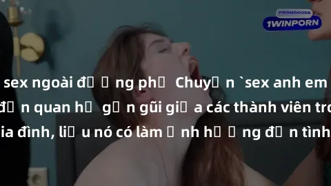 sex ngoài đường phố Chuyện `sex anh em ruột` - Đề cập đến quan hệ gần gũi giữa các thành viên trong gia đình, liệu nó có làm ảnh hưởng đến tình cảm gia đình hay không?
