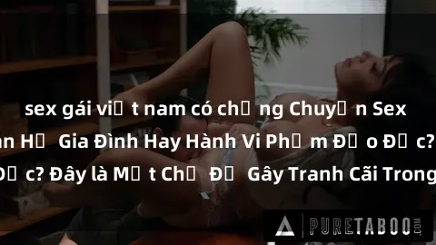 sex gái việt nam có chồng Chuyện Sex Ông Cháu: Mối Quan Hệ Gia Đình Hay Hành Vi Phạm Đạo Đức? Đây là Một Chủ Đề Gây Tranh Cãi Trong Xã Hội Hiện Nay.