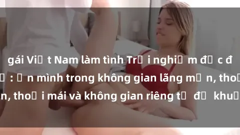 gái Việt Nam làm tình Trải nghiệm độc đáo tại sex nhà nghỉ: ẩn mình trong không gian lãng mạn, thoải mái và không gian riêng tư để khuấy động tình ái.