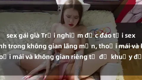 sex gái già Trải nghiệm độc đáo tại sex nhà nghỉ: ẩn mình trong không gian lãng mạn, thoải mái và không gian riêng tư để khuấy động tình ái.