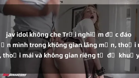 jav idol không che Trải nghiệm độc đáo tại sex nhà nghỉ: ẩn mình trong không gian lãng mạn, thoải mái và không gian riêng tư để khuấy động tình ái.