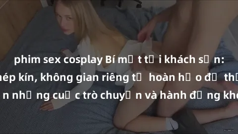 phim sex cosplay Bí mật tại khách sạn: Phòng quay lén khép kín, không gian riêng tư hoàn hảo để thực hiện những cuộc trò chuyện và hành động không bị người khác phát hiện.