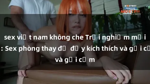 sex việt nam không che Trải nghiệm mới lạ: Sex phòng thay đồ đầy kích thích và gợi cảm