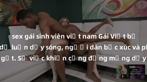 sex gái sinh viên việt nam Gái Việt bị lộ clip sex khiến dư luận dậy sóng, người dân bức xúc và phản đối gay gắt. Sự việc khiến cộng đồng mạng dậy sóng và yêu cầu xử lý nghiêm ngặt.