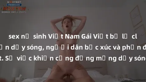 sex nữ sinh Việt Nam Gái Việt bị lộ clip sex khiến dư luận dậy sóng, người dân bức xúc và phản đối gay gắt. Sự việc khiến cộng đồng mạng dậy sóng và yêu cầu xử lý nghiêm ngặt.