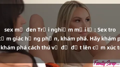 sex mỹ đen Trải nghiệm mới lạ: Sex trong xe hơi đem lại cảm giác hưng phấn, khám phá. Hãy khám phá cách thú vị để đốt lên cảm xúc trong cuộc tình!