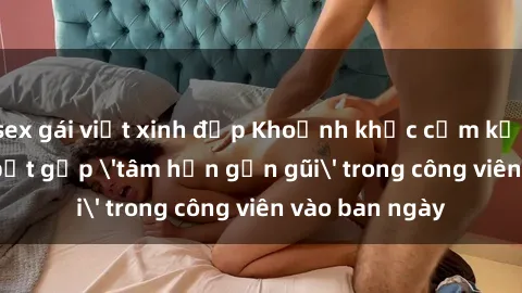 sex gái việt xinh đẹp Khoảnh khắc cấm kỵ: Cặp đôi bị bắt gặp 'tâm hồn gần gũi' trong công viên vào ban ngày