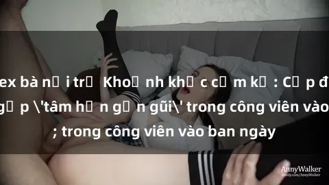 sex bà nội trợ Khoảnh khắc cấm kỵ: Cặp đôi bị bắt gặp 'tâm hồn gần gũi' trong công viên vào ban ngày
