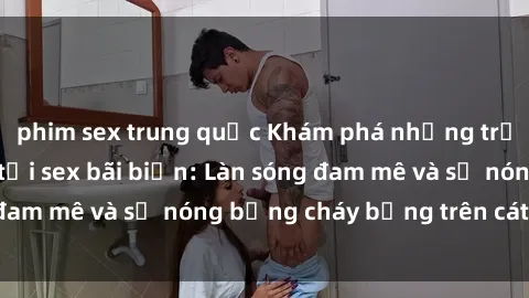 phim sex trung quốc Khám phá những trải nghiệm độc đáo tại sex bãi biển: Làn sóng đam mê và sự nóng bỏng cháy bỏng trên cát trắng