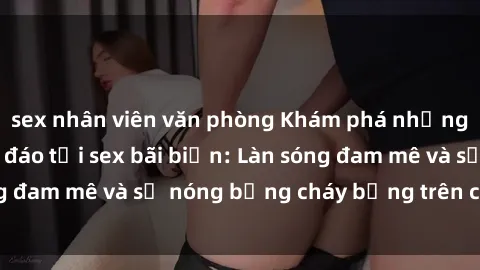 sex nhân viên văn phòng Khám phá những trải nghiệm độc đáo tại sex bãi biển: Làn sóng đam mê và sự nóng bỏng cháy bỏng trên cát trắng