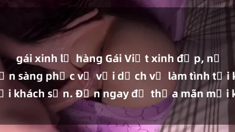 gái xinh lộ hàng Gái Việt xinh đẹp, nồng nàn tình cảm, sẵn sàng phục vụ với dịch vụ làm tình tại khách sạn. Đến ngay để thỏa mãn mọi khao khát của bạn!