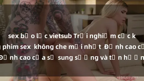 sex bạo lực vietsub Trải nghiệm cực kỳ nóng bỏng trong phim sex  không che mới nhất  Đỉnh cao của sự sung sướng và tận hưởng chân thật