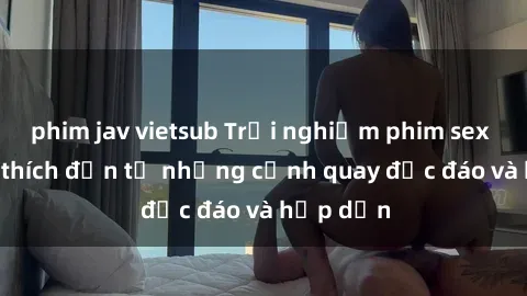 phim jav vietsub Trải nghiệm phim sex : Sự kích thích đến từ những cảnh quay độc đáo và hấp dẫn