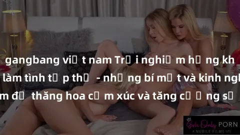 gangbang việt nam Trải nghiệm hứng khởi cùng với việc làm tình tập thể - những bí mật và kinh nghiệm để thăng hoa cảm xúc và tăng cường sự gắn kết trong mối quan hệ