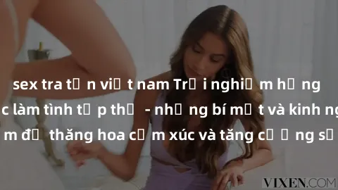 sex tra tấn việt nam Trải nghiệm hứng khởi cùng với việc làm tình tập thể - những bí mật và kinh nghiệm để thăng hoa cảm xúc và tăng cường sự gắn kết trong mối quan hệ