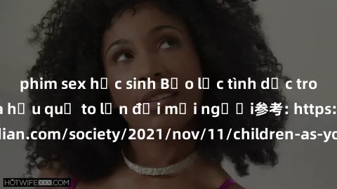 phim sex học sinh Bạo lực tình dục trong nhóm: nguy cơ và hậu quả to lớn đối mọi người参考: https://www.theguardian.com/society/2021/nov/11/children-as-young-as-four-are-being-sexually-abused-by-groups-