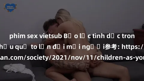 phim sex vietsub Bạo lực tình dục trong nhóm: nguy cơ và hậu quả to lớn đối mọi người参考: https://www.theguardian.com/society/2021/nov/11/children-as-young-as-four-are-being-sexually-abused-by-groups-i