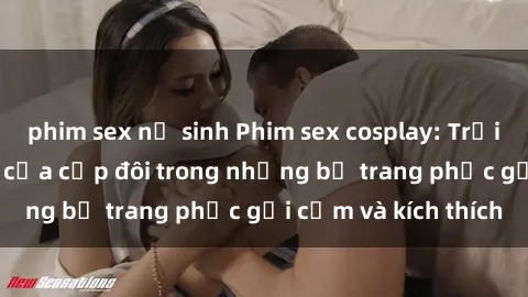 phim sex nữ sinh Phim sex cosplay: Trải nghiệm tuyệt vời của cặp đôi trong những bộ trang phục gợi cảm và kích thích