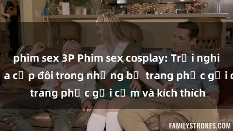 phim sex 3P Phim sex cosplay: Trải nghiệm tuyệt vời của cặp đôi trong những bộ trang phục gợi cảm và kích thích