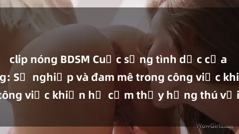 clip nóng BDSM Cuộc sống tình dục của nhân viên văn phòng: Sự nghiệp và đam mê trong công việc khiến họ cảm thấy hứng thú với tình dục?