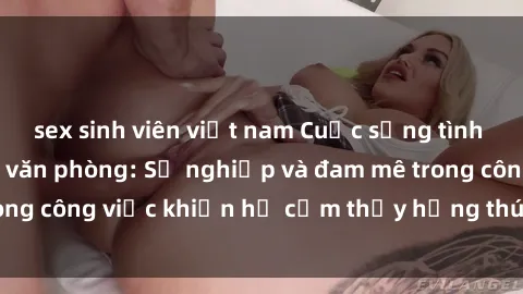 sex sinh viên việt nam Cuộc sống tình dục của nhân viên văn phòng: Sự nghiệp và đam mê trong công việc khiến họ cảm thấy hứng thú với tình dục?