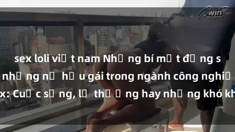 sex loli việt nam Những bí mật đằng sau cuộc sống của những nữ hầu gái trong ngành công nghiệp sex: Cuộc sống, lẽ thường hay những khó khăn mà họ phải đối mặt.
