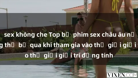 sex không che Top bộ phim sex châu âu nổi tiếng không thể bỏ qua khi tham gia vào thế giới giải trí đồng tính