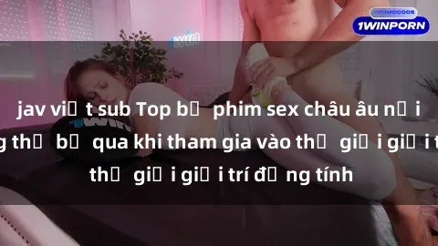 jav việt sub Top bộ phim sex châu âu nổi tiếng không thể bỏ qua khi tham gia vào thế giới giải trí đồng tính
