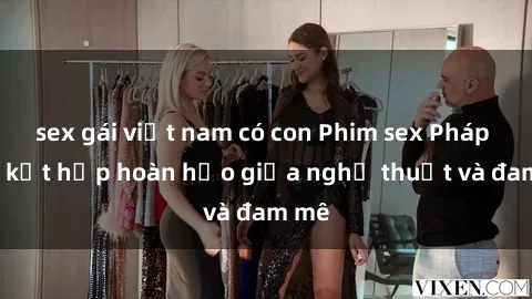 sex gái việt nam có con Phim sex Pháp - Sự kết hợp hoàn hảo giữa nghệ thuật và đam mê