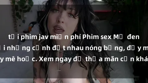 tải phim jav miễn phí Phim sex Mỹ đen: phút mãnh liệt với những cảnh địt nhau nóng bỏng, đầy mê hoặc. Xem ngay để thỏa mãn cơn khát tình dục của bạn!