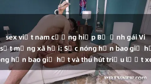 sex việt nam cưỡng hiếp Bộ ảnh gái Việt Nam nude gây sốt mạng xã hội: Sắc nóng hơn bao giờ hết và thu hút triệu lượt xem