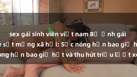 sex gái sinh viên việt nam Bộ ảnh gái Việt Nam nude gây sốt mạng xã hội: Sắc nóng hơn bao giờ hết và thu hút triệu lượt xem