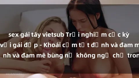 sex gái tây vietsub Trải nghiệm cực kỳ thú vị khi làm tình với gái đẹp - Khoái cảm tột đỉnh và đam mê bùng nổ không ngờ chỉ trong một đêm!