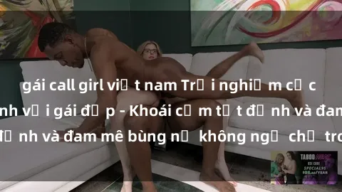 gái call girl việt nam Trải nghiệm cực kỳ thú vị khi làm tình với gái đẹp - Khoái cảm tột đỉnh và đam mê bùng nổ không ngờ chỉ trong một đêm!