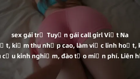 sex gái trẻ Tuyển gái call girl Việt Nam gợi cảm, đẹp mắt, kiếm thu nhập cao, làm việc linh hoạt, không yêu cầu kinh nghiệm, đào tạo miễn phí. Liên hệ ngay để biết thêm chi tiết!