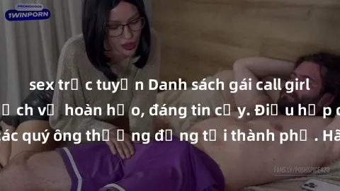 sex trực tuyến Danh sách gái call girl vip chất lượng, dịch vụ hoàn hảo, đáng tin cậy. Điều hấp dẫn cho các quý ông thượng đẳng tại thành phố. Hãy nhấc máy và đặt lịch ngay!