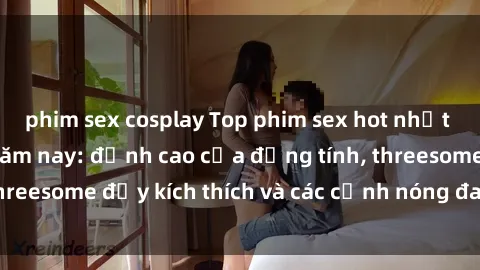 phim sex cosplay Top phim sex hot nhất không thể bỏ lỡ năm nay: đỉnh cao của đồng tính, threesome đầy kích thích và các cảnh nóng đang gây sốt!