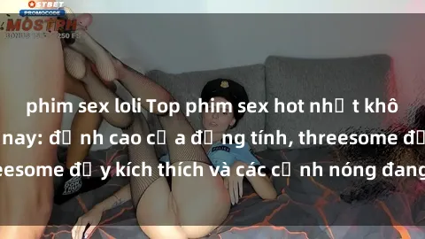 phim sex loli Top phim sex hot nhất không thể bỏ lỡ năm nay: đỉnh cao của đồng tính, threesome đầy kích thích và các cảnh nóng đang gây sốt!