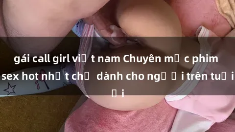 gái call girl việt nam Chuyên mục phim sex hot nhất chỉ dành cho người trên tuổi