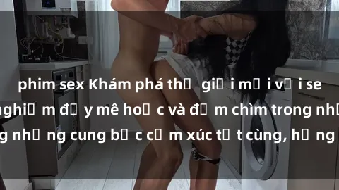 phim sex Khám phá thế giới mới với sex người lớn: trải nghiệm đầy mê hoặc và đắm chìm trong những cung bậc cảm xúc tột cùng, hứng khởi và cuốn hút.
