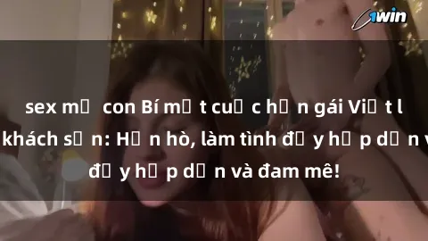 sex mẹ con Bí mật cuộc hẹn gái Việt lần đầu ở khách sạn: Hẹn hò, làm tình đầy hấp dẫn và đam mê!