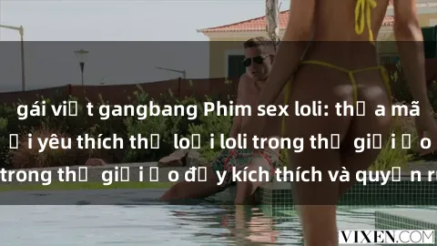 gái việt gangbang Phim sex loli: thỏa mãn đam mê của người yêu thích thể loại loli trong thế giới ảo đầy kích thích và quyến rũ.