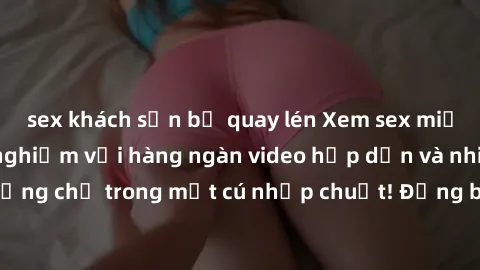 sex khách sạn bị quay lén Xem sex miễn phí: Cùng trải nghiệm với hàng ngàn video hấp dẫn và nhiều thể loại đa dạng chỉ trong một cú nhấp chuột! Đừng bỏ lỡ cơ hội thưởng thức tuyệt vời này ngay hôm nay