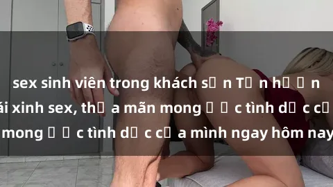 sex sinh viên trong khách sạn Tận hưởng khoái cảm với gái xinh sex, thỏa mãn mong ước tình dục của mình ngay hôm nay