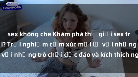 sex không che Khám phá thế giới sex trực tuyến: Hơn tuổi? Trải nghiệm cảm xúc mới lạ với những trò chơi độc đáo và kích thích người lớn