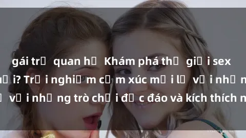 gái trẻ quan hệ Khám phá thế giới sex trực tuyến: Hơn tuổi? Trải nghiệm cảm xúc mới lạ với những trò chơi độc đáo và kích thích người lớn