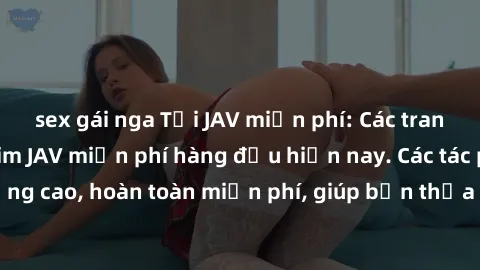 sex gái nga Tải JAV miễn phí: Các trang web cung cấp phim JAV miễn phí hàng đầu hiện nay. Các tác phẩm chất lượng cao, hoàn toàn miễn phí, giúp bạn thỏa mãn niềm đam mê mà không tốn kém.