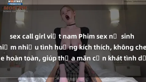 sex call girl việt nam Phim sex nữ sinh mới nhất: Trải nghiệm nhiều tình huống kích thích, không che hoàn toàn, giúp thỏa mãn cơn khát tình dục của các bạn trẻ