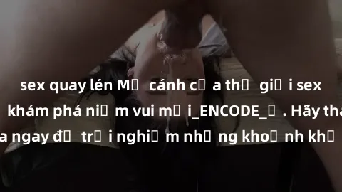 sex quay lén Mở cánh cửa thế giới sex MILF Việt Nam để khám phá niềm vui mới_ENCODE_. Hãy tham gia ngay để trải nghiệm những khoảnh khắc đầy kích thích và đam mê.