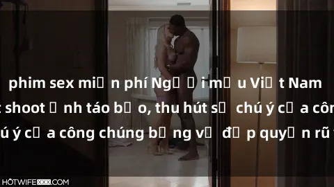 phim sex miễn phí Người mẫu Việt Nam gây sốt với loạt shoot ảnh táo bạo, thu hút sự chú ý của công chúng bằng vẻ đẹp quyến rũ và gợi cảm.